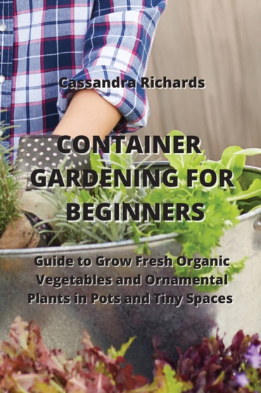 Container Gardening for Beginners : Guide to Grow Fresh Organic Vegetables and Ornamental Plants in Pots and Tiny Spaces