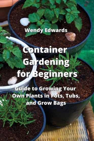 Container Gardening for Beginners : Guide to Growing Your Own Plants in Pots, Tubs, and Grow Bags
