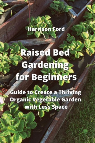 Raised Bed Gardening for Beginners : Guide to Create a Thriving Organic Vegetable Garden with Less Space