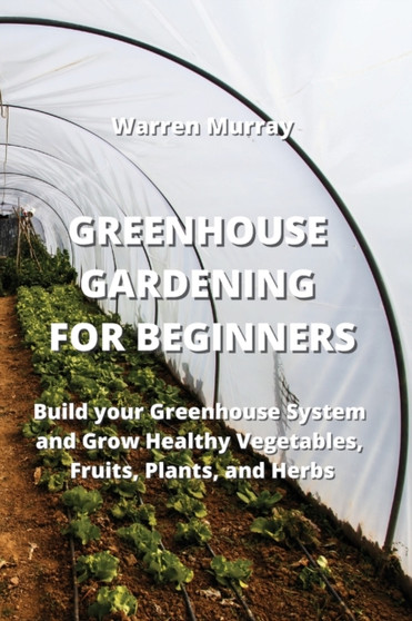 Greenhouse Gardening for Beginners : Build your Greenhouse System and Grow Healthy Vegetables, Fruits, Plants, and Herbs