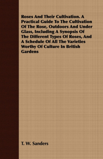 Roses And Their Cultivation. A Practical Guide To The Cultivation Of The Rose, Outdoors And Under Glass, Including A Synopsis Of The Different Types Of Roses, And A Schedule Of All The Varieties Worth