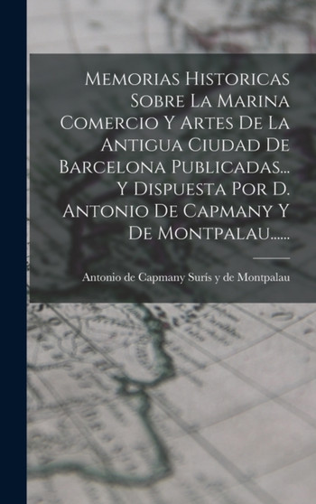 Memorias Historicas Sobre La Marina Comercio Y Artes De La Antigua Ciudad De Barcelona Publicadas... Y Dispuesta Por D. Antonio De Capmany Y De Montpalau......