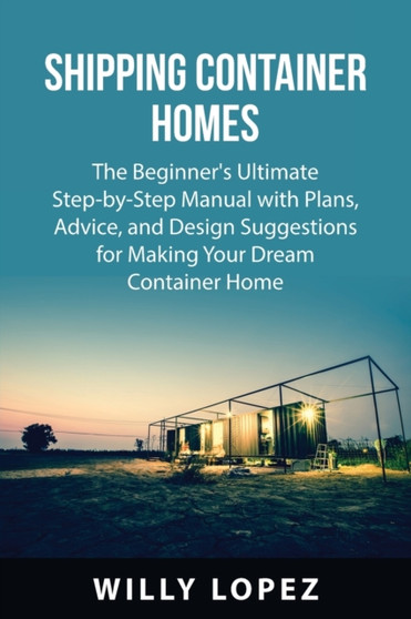 Shipping Container Homes : The Beginner's Ultimate Step-by-Step Manual with Plans, Advice, and Design Suggestions for Making Your Dream Container Home