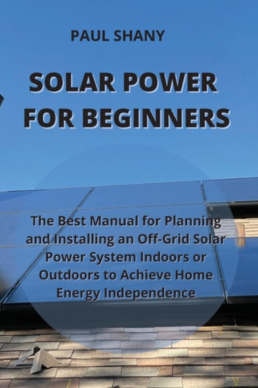 Solar Power for Beginners : The Best Manual for Planning and Installing an Off-Grid Solar Power System Indoors or Outdoors to Achieve Home Energy Independence