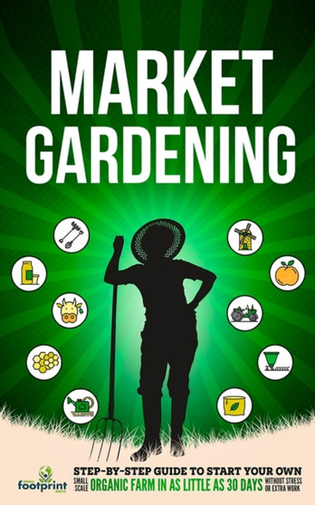 Market Gardening : Step-By-Step Guide to Start Your Own Small Scale Organic Farm in as Little as 30 Days Without Stress or Extra work