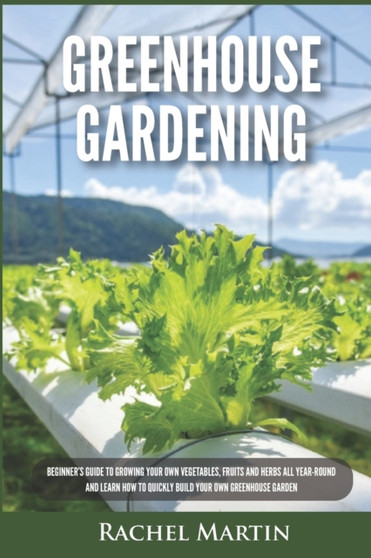 Greenhouse Gardening : Beginner's Guide to Growing Your Own Vegetables, Fruits and Herbs All Year-Round and Learn How to Quickly Build Your Own Greenhouse Garden
