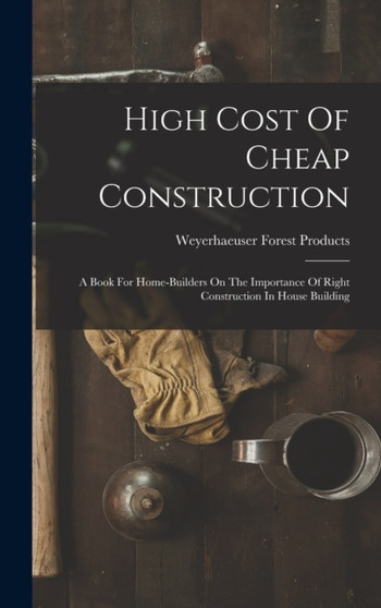 High Cost Of Cheap Construction : A Book For Home-builders On The Importance Of Right Construction In House Building