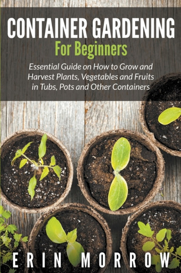 Container Gardening For Beginners : Essential Guide on How to Grow and Harvest Plants, Vegetables and Fruits in Tubs, Pots and Other Containers