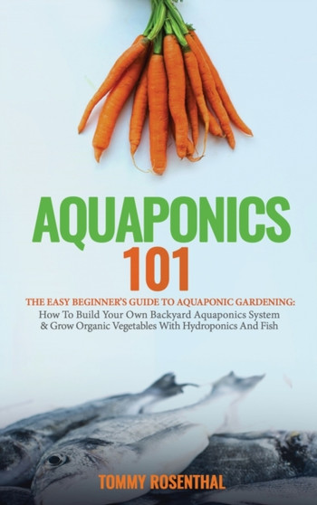 Aquaponics 101 : The Easy Beginner's Guide to Aquaponic Gardening: How To Build Your Own Backyard Aquaponics System and Grow Organic Vegetables With Hydroponics And Fish