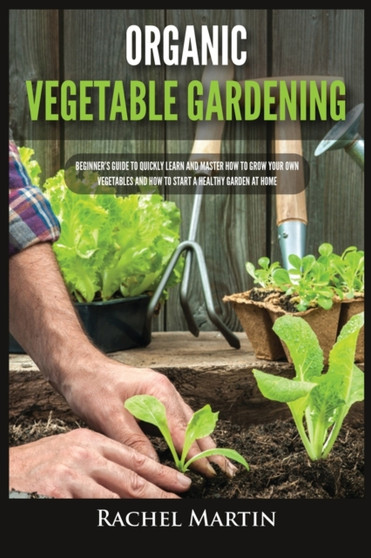 Organic Vegetable Gardening : Beginner's Guide to Quickly Learn and Master How to Grow Your Own Vegetables and How to Start a Healthy Garden at Home