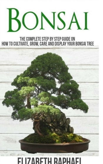 Bonsai : Complete Step by Step Guide on How to Cultivate, Grow, Care and Display your Bonsai Tree