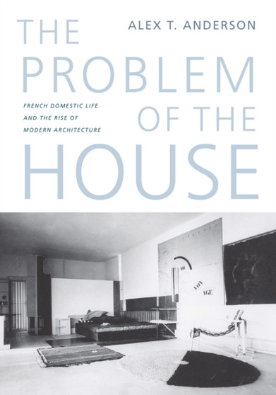 The Problem of the House : French Domestic Life and the Rise of Modern Architecture