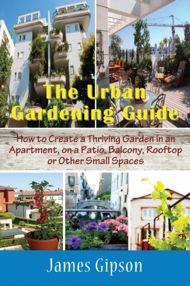 The Urban Gardening Guide : How to Create a Thriving Garden in an Apartment, on a Patio, Balcony, Rooftop or Other Small Spaces