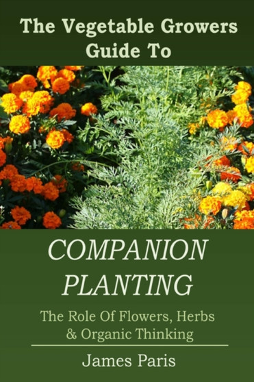 Companion Planting : The Vegetable Gardeners Guide To The Role Of Flowers, Herbs, And Organic Thinking