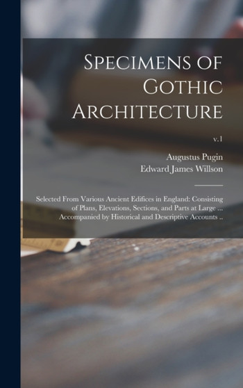Specimens of Gothic Architecture; Selected From Various Ancient Edifices in England : Consisting of Plans, Elevations, Sections, and Parts at Large ... Accompanied by Historical and Descriptive Accoun