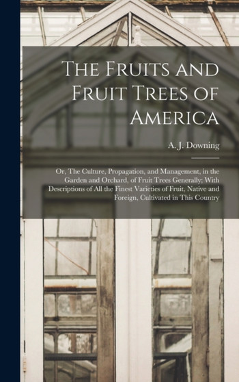 The Fruits and Fruit Trees of America; or, The Culture, Propagation, and Management, in the Garden and Orchard, of Fruit Trees Generally; With Descriptions of all the Finest Varieties of Fruit, Native