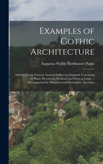 Examples of Gothic Architecture : Selected From Various Ancient Edifices in England: Consisting of Plans, Elevations, Sections, and Parts at Large ... Accompanied by Historical and Descriptive Account
