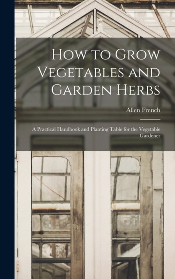 How to Grow Vegetables and Garden Herbs : A Practical Handbook and Planting Table for the Vegetable Gardener