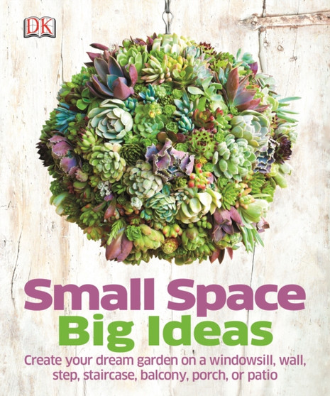 Small Space Big Ideas : Create Your Dream Garden on a Windowsill, Wall, Step, Staircase, Balcony, Porch, or Patio