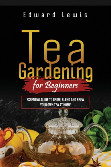 Tea Gardening for Beginners : Essential Guide to Grow, Blend and Brew Your Own Tea at Home