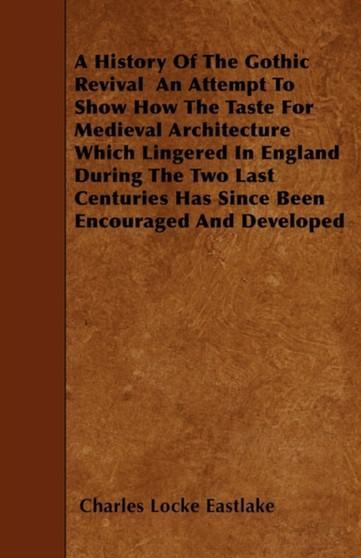 A History Of The Gothic Revival - An Attempt To Show How The Taste For Medieval Architecture Which Lingered In England During The Two Last Centuries Has Since Been Encouraged And Developed