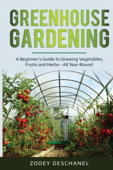 Greenhouse Gardening : A Beginner's Guide to Growing Vegetables, Fruits and Herbs - All Year-Round