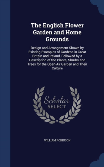 The English Flower Garden and Home Grounds : Design and Arrangement Shown by Existing Examples of Gardens in Great Britain and Ireland, Followed by a Description of the Plants, Shrubs and Trees for th