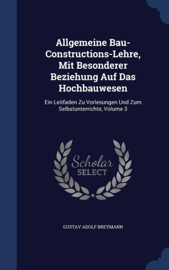Allgemeine Bau-Constructions-Lehre, Mit Besonderer Beziehung Auf Das Hochbauwesen : Ein Leitfaden Zu Vorlesungen Und Zum Selbstunterrichte, Volume 3