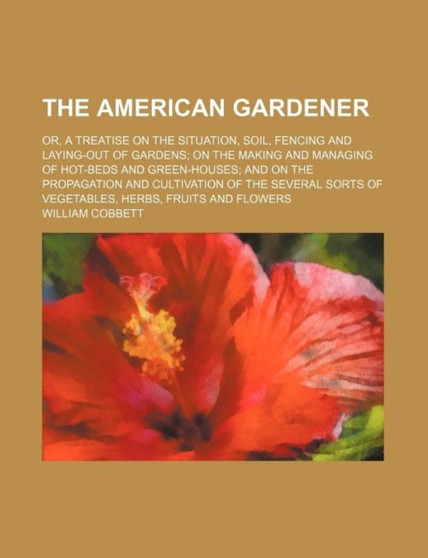 The American Gardener; Or, a Treatise on the Situation, Soil, Fencing and Laying-Out of Gardens on the Making and Managing of Hot-Beds and Green-Houses and on the Propagation and Cultivation of the Se