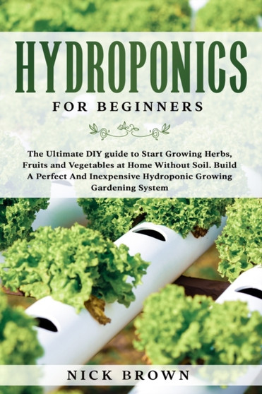 Hydroponics for Beginners : The Ultimate DIY guide to Start Growing Herbs, Fruits and Vegetables at Home Without Soil. Build A Perfect and Inexpensive Hydroponic Growing Gardening System