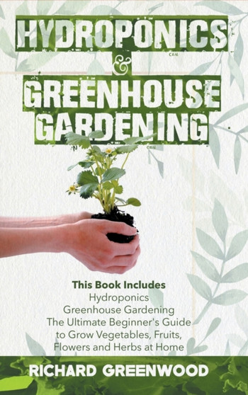 Hydroponics and Greenhouse Gardening : This Book Includes - Hydroponics + Greenhouse Gardening - The Ultimate Beginner's Guide to Grow Vegetables, Fruits, Flowers and Herbs at Home
