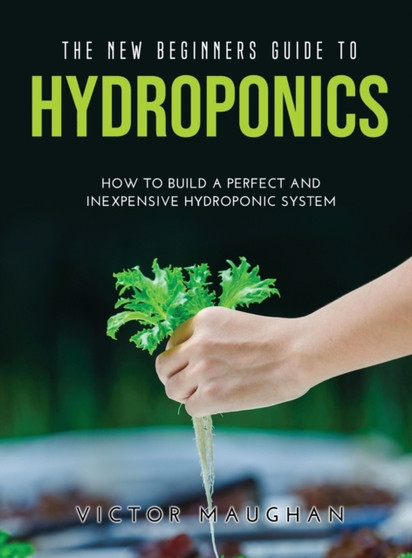 The New Beginners Guide to Hydroponics : How To Build A Perfect and Inexpensive Hydroponic System