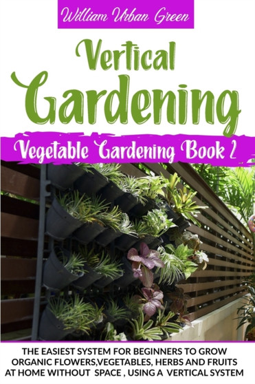 Vertical Gardening : The Easiest System for Beginners to Grow Organic Flowers, Vegetables, Herbs and Fruits at Home without Space, Using a Vertical System : 2