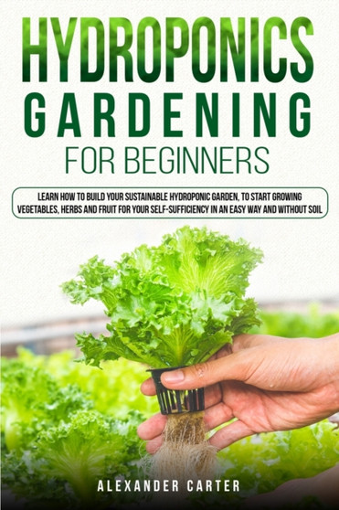 Hydroponics Gardening for Beginners : Learn how to build your sustainable hydroponic garden, to start growing vegetables, herbs and fruit for your self-sufficiency in an easy way and without soil.