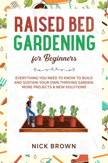 Raised Bed Gardening for Beginners : Everything You Need to Know to Build and Sustain Your Own Thriving Garden. MORE Projects & NEW Solutions