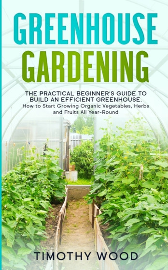 Greenhouse Gardening : The Practical Beginner's Guide to Build an Efficient Greenhouse. How to Start Growing Organic Vegetables, Herbs and Fruits All Year-Round