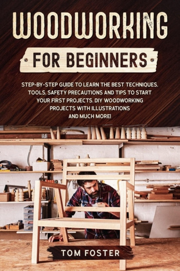 Woodworking for Beginners : Step-by-Step Guide to Learn the Best Techniques, Tools, Safety Precautions. DIY Woodworking Projects with Illustrations and Tips to Start Your First Projects