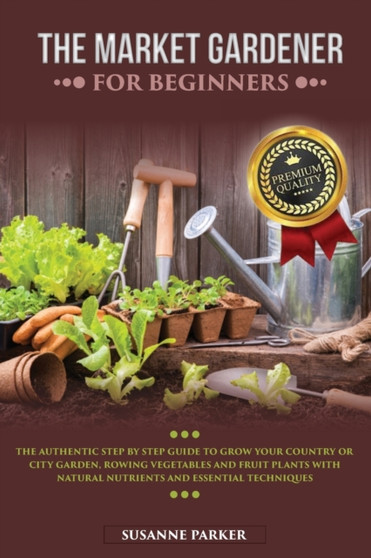 The Market Gardener for Beginners : The Authentic Step by Step Guide to Grow Your Country or City Garden, Growing Vegetables and Fruit Plants with Natural Nutrients and Essential Techniques