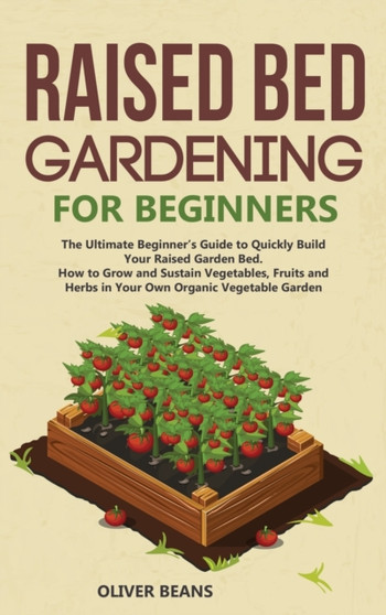 Raised Bed Gardening for Beginners : The Ultimate Beginner's Guide to Build Your Raised Garden Bed. How to Grow and Sustain Vegetables, Fruits and Herbs in Your Backyard
