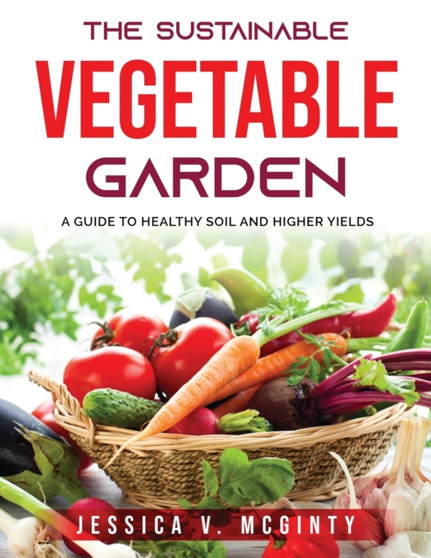 The Sustainable Vegetable Garden : A Guide to Healthy Soil and Higher Yields