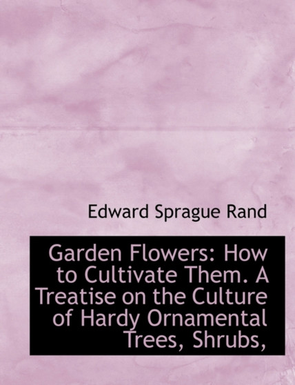 Garden Flowers : How to Cultivate Them. a Treatise on the Culture of Hardy Ornamental Trees, Shrubs,