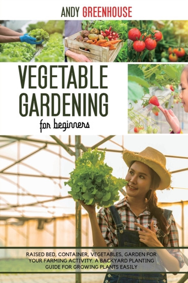 Vegetable Gardening for Beginners : Raised Bed, Container, Vegetables, Garden For Your Farming Activity. A Backyard Planting Guide For Growing Plants Easily
