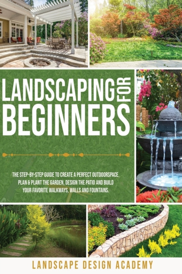 Landscaping for Beginners : The Step-By-Step Guide to Create a Perfect Outdoorspace. Plan and Plant the Garden, Design the Patio and Build Your Favorite Walkways, Walls and Fountains