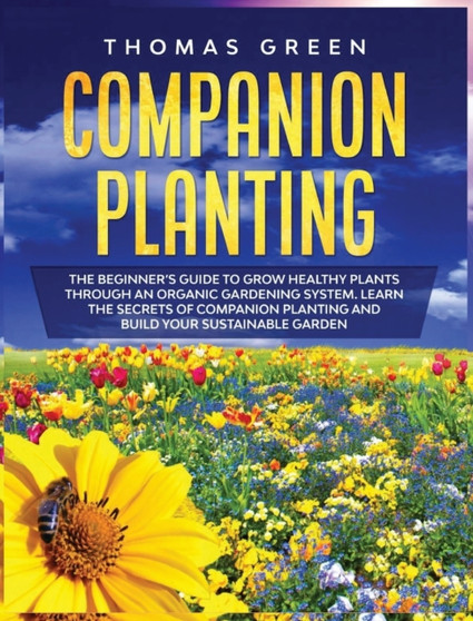 Companion Planting : The Beginner's Guide to Grow Healthy Plants through an Organic Gardening System. Learn the Secrets of Companion Planting and Build Your Sustainable Garden