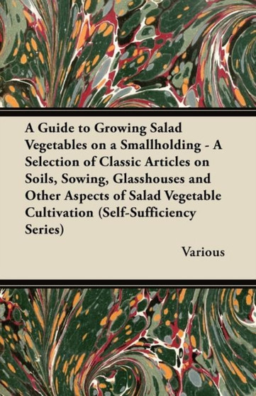 A Guide to Growing Salad Vegetables on a Smallholding - A Selection of Classic Articles on Soils, Sowing, Glasshouses and Other Aspects of Salad Vegetable Cultivation (Self-Sufficiency Series)