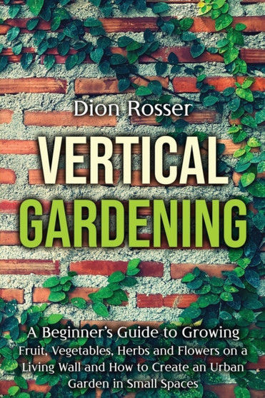 Vertical Gardening : A Beginner's Guide to Growing Fruit, Vegetables, Herbs and Flowers on a Living Wall and How to Create an Urban Garden in Small Spaces