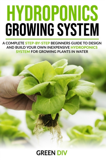 Hydroponics Growing System : A Complete Step-by-Step Beginners Guide to Design and Build Your Own Inexpensive Hydroponics System for Growing Plants in Water