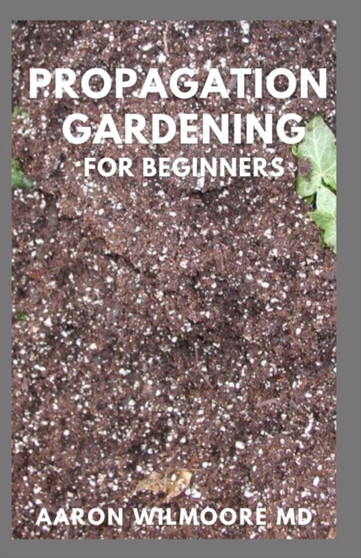 Propagation Gardening for Beginners : The Essential And Complete Guide to Learn to choose, grow and propagate plants in your home
