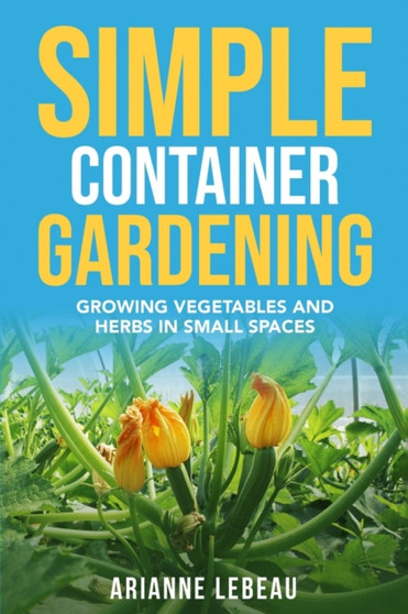 Simple Container Gardening : Growing Vegetables and Herbs in Small Spaces