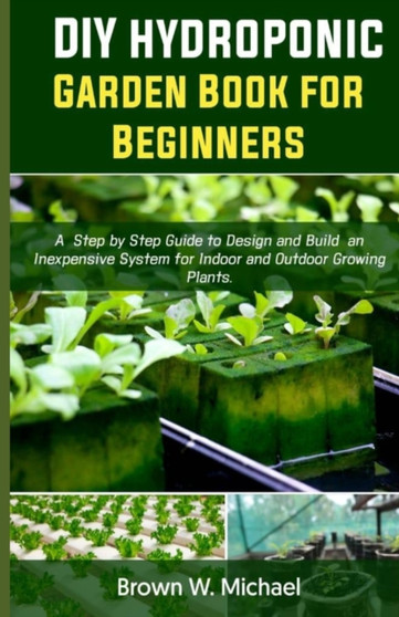 DIY Hydroponic Garden Book for Beginners : A Step-By-Step Guide to Design and Build an Inexpensive System for Indoor And Outdoor Growing Plants.